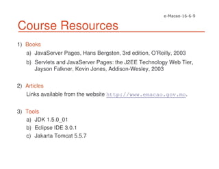 Course Resources
1) Books
a) JavaServer Pages, Hans Bergsten, 3rd edition, O’Reilly, 2003
b) Servlets and JavaServer Pages: the J2EE Technology Web Tier,
Jayson Falkner, Kevin Jones, Addison-Wesley, 2003
2) Articles
Links available from the website http://www.emacao.gov.mo.
3) Tools
a) JDK 1.5.0_01
b) Eclipse IDE 3.0.1
c) Jakarta Tomcat 5.5.7
 