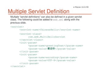 Multiple Servlet Definition
Multiple “servlet definitions” can also be defined in a given servlet
class. The following could be added to web.xml along with the
previous slide.
<servlet>
<servlet-name>ChineseHello</servlet-name>
<servlet-class>
com.web.MultiHelloServlet
</servlet-class>
<init-param>
<param-name>greetingText</param-name>
<param-value> </param-value>
</init-param>
<init-param>
<param-name>encoding</param-name>
<param-value>UTF-8</param-value>
</init-param>
</servlet>
 