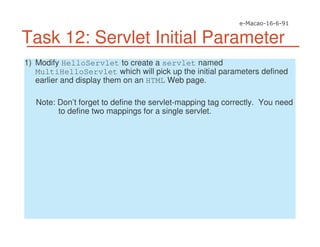 Task 12: Servlet Initial Parameter
1) Modify HelloServlet to create a servlet named
MultiHelloServlet which will pick up the initial parameters defined
earlier and display them on an HTML Web page.
Note: Don’t forget to define the servlet-mapping tag correctly. You need
to define two mappings for a single servlet.
 