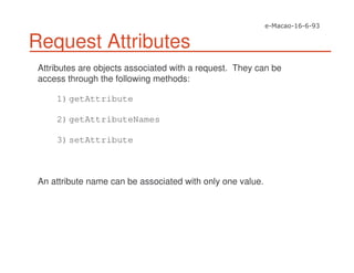 Request Attributes
Attributes are objects associated with a request. They can be
access through the following methods:
1)getAttribute
2)getAttributeNames
3)setAttribute
An attribute name can be associated with only one value.
 