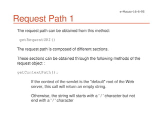Request Path 1
The request path can be obtained from this method:
getRequestURI()
The request path is composed of different sections.
These sections can be obtained through the following methods of the
request object :
getContextPath():
If the context of the servlet is the "default" root of the Web
server, this call will return an empty string.
Otherwise, the string will starts with a '/ 'character but not
end with a '/ 'character
 