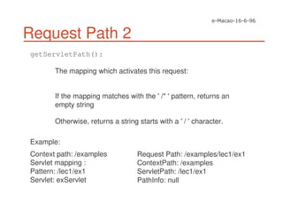 Request Path 2
getServletPath():
The mapping which activates this request:
If the mapping matches with the '/* 'pattern, returns an
empty string
Otherwise, returns a string starts with a '/ 'character.
Example:
Context path: /examples
Servlet mapping :
Pattern: /lec1/ex1
Servlet: exServlet
Request Path: /examples/lec1/ex1
ContextPath: /examples
ServletPath: /lec1/ex1
PathInfo: null
 