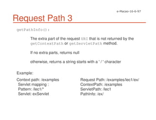 Request Path 3
getPathInfo():
The extra part of the request URI that is not returned by the
getContextPath or getServletPath method.
If no extra parts, returns null
otherwise, returns a string starts with a '/ 'character
Example:
Context path: /examples
Servlet mapping :
Pattern: /lec1/*
Servlet: exServlet
Request Path: /examples/lec1/ex/
ContextPath: /examples
ServletPath: /lec1
PathInfo: /ex/
 