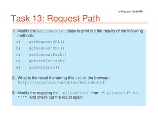 Task 13: Request Path
1) Modify the HelloServlet class to print out the results of the following
methods:
a) getRequestURL()
b) getRequestURI()
c) getContextPath()
d) getServletPath()
e) getPathInfo()
2) What is the result if entering this URL in the browser:
http://localhost/examples/HelloWorld/
3) Modify the mapping for HelloServlet from "HelloWorld" to
"/*" and check out the result again.
 
