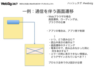 ハッシュタグ: #websig
一例：通信を伴う画面遷移
・Webブラウザの場合 
 画面遷移、ローディングは、
 ブラウザの仕事
・アプリの場合は、アプリ側で制御
   ↑
 ・いつ、どう読み込む？
 ・読込中表示の操作は？
 ・画面遷移のタイミング
 ・電車の中で、読み込めなかった時に
  何を表示する？
 ・エラーの時に表示できない情報は、
  どうデザインされているべき？！
  
 プロセス全体でのUI設計が必要
 