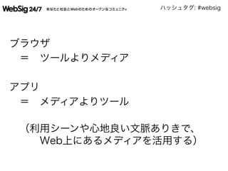 ハッシュタグ: #websig
ブラウザ
 ＝ ツールよりメディア
アプリ
 ＝ メディアよりツール
 （利用シーンや心地良い文脈ありきで、
   Web上にあるメディアを活用する）
 