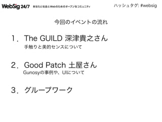 ハッシュタグ: #websig
今回のイベントの流れ
１．The GUILD 深津貴之さん
手触りと美的センスについて
２．Good Patch 土屋さん
Gunosyの事例や、UIについて
３．グループワーク
  
 