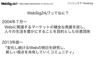ハッシュタグ: #websig
WebSig24/7ってなに？
2004年７月∼
Webに関連するマーケットの健全な発展を促し、
人々の生活を豊かにすることを目的とした任意団体
2013年版∼
「変化し続けるWebの明日を研究し、
 新しい視点を共有していくコミュニティ」
 