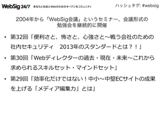 ハッシュタグ: #websig
2004年から「WebSig会議」というセミナー、会議形式の
勉強会を継続的に開催
•  第32回「便便利利さと、怖さと、⼼心強さと〜～戦う会社のための
社内セキュリティ 　2013年年のスタンダードとは？！」
•  第30回「Webディレクターの過去・現在・未来〜～これから
求められるスキルセット・マインドセット」
•  第29回「効率率率化だけではない！中⼩小〜～中堅ECサイトの成果
を上げる「メディア編集⼒力力」とは」
 