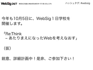 ハッシュタグ: #websig
今年も10月5日に、WebSig１日学校を
開催します。
「Re:Think
‒ あたりまえになったWebを考えなおす」
（仮）
鋭意、詳細計画中！是非、ご参加下さい！
 