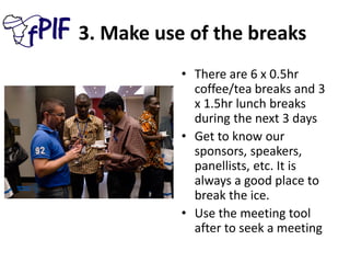 3. Make use of the breaks
• There are 6 x 0.5hr
coffee/tea breaks and 3
x 1.5hr lunch breaks
during the next 3 days
• Get to know our
sponsors, speakers,
panellists, etc. It is
always a good place to
break the ice.
• Use the meeting tool
after to seek a meeting
 