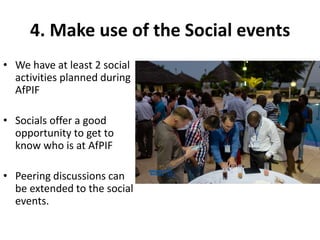 4. Make use of the Social events
• We have at least 2 social
activities planned during
AfPIF
• Socials offer a good
opportunity to get to
know who is at AfPIF
• Peering discussions can
be extended to the social
events.
 