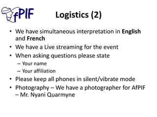 Logistics (2)
• We have simultaneous interpretation in English
and French
• We have a Live streaming for the event
• When asking questions please state
– Your name
– Your affiliation
• Please keep all phones in silent/vibrate mode
• Photography – We have a photographer for AfPIF
– Mr. Nyani Quarmyne
 