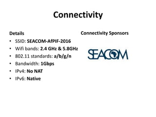 Connectivity
Details
• SSID: SEACOM-AfPIF-2016
• Wifi bands: 2.4 GHz & 5.8GHz
• 802.11 standards: a/b/g/n
• Bandwidth: 1Gbps
• IPv4: No NAT
• IPv6: Native
Connectivity Sponsors
 