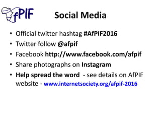 Social Media
• Official twitter hashtag #AfPIF2016
• Twitter follow @afpif
• Facebook http://www.facebook.com/afpif
• Share photographs on Instagram
• Help spread the word - see details on AfPIF
website - www.internetsociety.org/afpif-2016
 