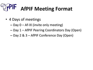 AfPIF Meeting Format
• 4 Days of meetings
– Day 0 – Af-IX (invite only meeting)
– Day 1 – AfPIF Peering Coordinators Day (Open)
– Day 2 & 3 – AfPIF Conference Day (Open)
 
