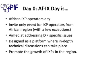 Day 0: Af-IX Day is…
• African IXP operators day
• Invite only event for IXP operators from
African region (with a few exceptions)
• Aimed at addressing IXP specific issues
• Designed as a platform where in-depth
technical discussions can take place
• Promote the growth of IXPs in the region.
 