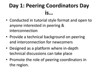 Day 1: Peering Coordinators Day
is…
• Conducted in tutorial style format and open to
anyone interested in peering &
interconnection
• Provide a technical background on peering
and interconnection for newcomers
• Designed as a platform where in-depth
technical discussions can take place
• Promote the role of peering coordinators in
the region.
 