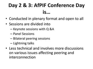 Day 2 & 3: AfPIF Conference Day
is…
• Conducted in plenary format and open to all
• Sessions are divided into
– Keynote sessions with Q &A
– Panel Sessions
– Bilateral peering sessions
– Lightning talks
• Less technical and involves more discussions
on various issues affecting peering and
interconnection
 