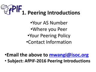 1. Peering Introductions
•Your AS Number
•Where you Peer
•Your Peering Policy
•Contact Information
•Email the above to mwangi@isoc.org
• Subject: AfPIF-2016 Peering Introductions
 