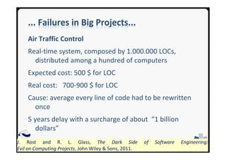 SEA GroupSEA Group
... Failures in Big Projects...
Air Traffic Control
Real-time system, composed by 1.000.000 LOCs,
distributed among a hundred of computers
Expected cost: 500 $ for LOC
Real cost: 700-900 $ for LOC
Cause: average every line of code had to be rewritten
once
5 years delay with a surcharge of about “1 billion
dollars”
J. Rost and R. L. Glass, The Dark Side of Software Engineering:
Evil on Computing Projects, John Wiley & Sons, 2011.
 