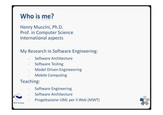 SEA GroupSEA Group
Henry Muccini, Ph.D.
Prof. in Computer Science
International aspects
My Research in Software Engineering:
o Software Architecture
o Software Testing
o Model Driven Engineeering
o Mobile Computing
Teaching:
o Software Engineering
o Software Architecture
o Progettazione UML per il Web (MWT)
 