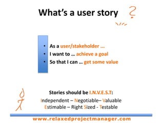 What’s a user story
• As a user/stakeholder ...
• I want to … achieve a goal
• So that I can … get some value
Stories should be I.N.V.E.S.T:
Independent – Negotiable– Valuable
Estimable – Right Sized - Testable
www.relaxedprojectmanager.com
 
