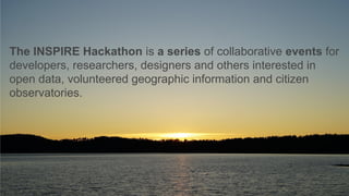 The INSPIRE Hackathon is a series of collaborative events for
developers, researchers, designers and others interested in
open data, volunteered geographic information and citizen
observatories.
 