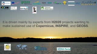 It is driven mainly by experts from H2020 projects wanting to
make sustained use of Copernicus, INSPIRE, and GEOSS.
 