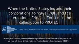 When the United States Inc and their
corporations go rogue. DOD and the
International Criminal Court must be
called upon to PROTECT
Washington State Inc, stop experimenting with the COVID VACCINE on my cousin. DOD
do your job these United States Inc Foreign Corporations have gone ROGUE
 