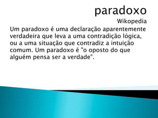 paradoxo
                                    Wikopedia
Um paradoxo é uma declaração aparentemente
verdadeira que leva a uma contradição lógica,
ou a uma situação que contradiz a intuição
comum. Um paradoxo é "o oposto do que
alguém pensa ser a verdade".
 