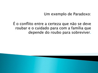 Um exemplo de Paradoxo:

É o conﬂito entre a certeza que não se deve
 roubar e o cuidado para com a família que
        depende do roubo para sobreviver.
 