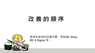 改 善 的 順 序
使用系統性的改善步驟，例如QC Story,
8D, 6 Sigma 等。
 