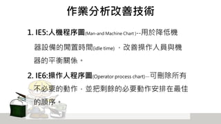 作業分析改善技術
1. IE5:人機程序圖(Man-and Machine Chart )--用於降低機
器設備的閒置時間(idle time) ，改善操作人員與機
器的平衡關係。
2. IE6:操作人程序圖(Operator process chart)—可刪除所有
不必要的動作，並把剩餘的必要動作安排在最佳
的順序。
 