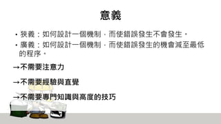 意義
‧狹義：如何設計一個機制，而使錯誤發生不會發生。
‧廣義：如何設計一個機制，而使錯誤發生的機會減至最低
的程序。
→不需要注意力
→不需要經驗與直覺
→不需要專門知識與高度的技巧
 