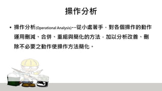 操作分析
• 操作分析(Operational Analysis)--從小處著手，對各個操作的動作
運用刪減、合併、重組與簡化的方法，加以分析改善、刪
除不必要之動作使操作方法簡化。
 