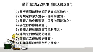 動作經濟22原則-關於人體之運用
1) 雙手應同時開始並同時完成其動作。
2) 除規定休息外雙手不應同時空閒。
3) 雙臂之動作應對稱，並反向同時為之。
4) 手之動作應用最適化。
5) 物體之運動量應儘可能利用之。
6) 連續之曲線運動之考量。
7) 彈道式之運動輕快確實。
8) 動作儘可能輕鬆自然之節奏。
 