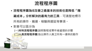 流程程序圖
• 流程程序圖為IE改善之最基本的技術也是降低「隱
藏成本」分析解決的最有力的工具，可清楚地標示
所有的操作、搬運、檢驗與遲延等事項。
• 對象可以區分為
(一)材料流程程序圖:說明製程或零件被處理的步驟
(二)人員流程程序圖:指出操作人員之所有一連串的動作
 