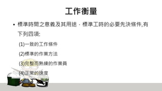 工作衡量
• 標準時間之意義及其用途，標準工時的必要先決條件,有
下列四項:
(1)一致的工作條件
(2)標準的作業方法
(3)完整而熟練的作業員
(4)正常的速度
 