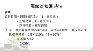 馬錶直接測時法
公式：
觀測時間＝觀測時間評比（1＋寬放率）
＝正常時間（1＋寬放率）
＝正常時間＋寬放時間
例. 某一單元觀察時間為0.8分鐘，評比為110％，寬放為20％
則標準時間＝0.8 ╳ 110％ （1＋20％）
＝0.88 ╳ 1.2
＝1.056分
 