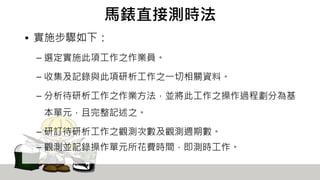馬錶直接測時法
• 實施步驟如下：
– 選定實施此項工作之作業員。
– 收集及記錄與此項研析工作之一切相關資料。
– 分析待研析工作之作業方法，並將此工作之操作過程劃分為基
本單元，且完整記述之。
– 研訂待研析工作之觀測次數及觀測週期數。
– 觀測並記錄操作單元所花費時間，即測時工作。
 