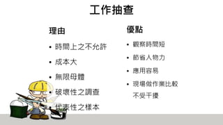 工作抽查
理由
• 時間上之不允許
• 成本大
• 無限母體
• 破壞性之調查
• 代表性之樣本
優點
• 觀察時間短
• 節省人物力
• 應用容易
• 現場做作業比較
不受干擾
 