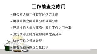 工作抽查之應用
• 辦公室人員工作時間所佔之比例
• 機器設備之維修百分率或百分率
• 現場操作人員從事有生產性工作之百分率
• 決定標準工時之寬放時間之百分率
• 決定工作之標準時間
• 顧客光顧時間之分配比例
 