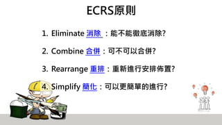 ECRS原則
1. Eliminate 消除 ：能不能徹底消除?
2. Combine 合併：可不可以合併?
3. Rearrange 重排：重新進行安排佈置?
4. Simplify 簡化：可以更簡單的進行?
 