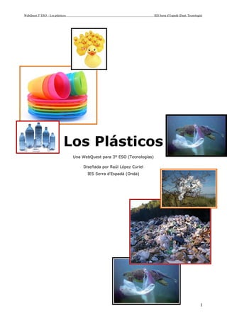 WebQuest 3º ESO – Los plásticos                                            IES Serra d’Espadà (Dept. Tecnología)




                             Los Plásticos
                                  Una WebQuest para 3º ESO (Tecnologías)

                                      Diseñada por Raúl López Curiel
                                        IES Serra d'Espadà (Onda)




                                                                                                              1
 