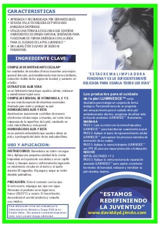 “ESTAMOS
REDEFINIENDO
LA JUVENTUD”
CARACTERISTICAS
USO Y APLICACION:
• APROBADA Y RECOMENDADA POR DERMATÓLOGOS.
• SE BASA EN LA TECNOLOGÍA DE PUNTA MÁS
AVANZADA DISPONIBLE.
• UTILIZA UNA FÓRMULA EXCLUSIVA QUE CONTIENE
INGREDIENTES DE ORIGEN NATURAL DISEÑADOS PARA
FUNCIONAR DE FORMA SINÉRGICA CON LA LÍNEA
PARA EL CUIDADO DE LA PIEL LUMINESCE™
• SIN LAURIL ÉTER SULFATO DE SODIO NI
PARABENOS.
INGREDIENTE CLAVE:
INSTRUCCIONES: Humedezca su rostro con agua
tibia. Aplique una pequeña cantidad de la crema
limpiadora en la punta de sus dedos o en un cepillo
facial, y masajee suave y uniformemente siguiendo
un movimiento circular en el rostro y el cuello
durante 30 segundos. Enjuague y seque su rostro
dándole palmaditas.
PRECAUCIÓN: Evite el contacto con los ojos.
Si esto ocurre, enjuague sus ojos con agua.
Almacene el producto en un lugar seco,
fresco (20-25º C) y oscuro. Si hay irritación,
descontinúe el uso del producto y consulte
a su médico.
Estas afirmaciones no han sido evaluadas por la
Administración de Alimentos y Drogas (FDA) de los
Estados Unidos . Este producto no pretende diagnosticar,
tratar, curar o prevenir ninguna enfermedad.
Los productos para el cuidado
de la piel LUMINESCE™ están
diseñados para trabajar en conjunto de forma
sinérgica. Para beneficiarse de un programa
anti-envejecimiento para el cuidado de la piel
verdaderamente efectivo, asegúrese de utilizar toda
la línea de productos LUMINESCE™ diariamente.
MAÑANA
PASO 1: Lave su rostro con la crema limpiadora
LUMINESCE™ para desintoxicar suavemente su piel.
PASO 2: Aplique el suero de rejuvenecimiento celular
LUMINESCE™ para apoyar los procesos naturales de
renovación de su cuerpo.
PASO 3: Aplique la crema hidratante LUMINESCE™
con FPS 30 para una mayor protección e hidratación.
NOCHE
REPITA LOS PASOS 1 Y 2
PASO 3: Aplique la crema nocturna de reparación
avanzada LUMINESCE™ para ayudar a mantener
los niveles de humedad, restaurar y revitalizar su
piel mientras duerme.
“E S TA C R E M A L I M P I A D O R A
FUNCIONA Y ES LO SUFICIENTEMENTE
DELICADA PARA USARLA TODOS LOS DÍAS”
COMPLEJO DESINTOXICANTE CELULAR*
los resultados de estudios clínicos muestran una mejora
general del cutis: piel notablemente más tersa y brillante,
reducción visible de los signos de la edad, y aumento en
el brillo.
EXTRACTO DE ALOE VERA
es un hidratante natural que ayuda a calmar, restaurar
y acondicionar la piel seca.
COMPLEJO ESENCIAL DE VITAMINAS A, C Y E.
es una mezcla especial de vitaminas esenciales
diseñada para nutrir y proteger su piel.
HIDROXIÁCIDOS ALFA Y BETA
desintoxican suavemente y exfolian de manera
efectiva las células viejas y muertas, así como otras
impurezas de la superficie de la piel, revelando un
cutis más brillante y más juvenil.
HIDROXIÁCIDOS ALFA Y BETA
es un potente antioxidante que ayuda a aliviar su
piel y a protegerla del daño de los radicales libres.
www.daviddyd.jimdo.com
 