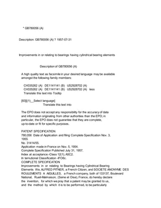 * GB780056 (A)
Description: GB780056 (A) ? 1957-07-31
Improvements in or relating to bearings having cylindrical bearing elements
Description of GB780056 (A)
A high quality text as facsimile in your desired language may be available
amongst the following family members:
CH335262 (A) DE1141141 (B) US2928702 (A)
CH335262 (A) DE1141141 (B) US2928702 (A) less
Translate this text into Tooltip
[83][(1)__Select language]
Translate this text into
The EPO does not accept any responsibility for the accuracy of data
and information originating from other authorities than the EPO; in
particular, the EPO does not guarantee that they are complete,
up-to-date or fit for specific purposes.
PATENT SPECIFICATION
780,056 Date of Application and filing Complete Specification Nov. 3,
1955.
No. 31414/55.
Application made in France on Nov. 5, 1954.
Complete Specification Published July 31, 1957.
Index at acceptance:-Class 12(1), A5C2.
In ternutional Classification -lFO6c.
COMPLETE SPECIFICATION
Improvements in or relating to Bearings having Cylindrical Bearing
Elements We, ALFRED PITNER, a French Citizen, and SOCIETE ANONYME DES
ROULEMENTS A AIGUILLES, a French company, both of 133137, Boulevard
National, Rueil-Malmaison, (Seine et Oise), France, do hereby declare
the invention, for which we pray that a patent may be granted to us,
and the method by which it is to be performed, to be particularly
 