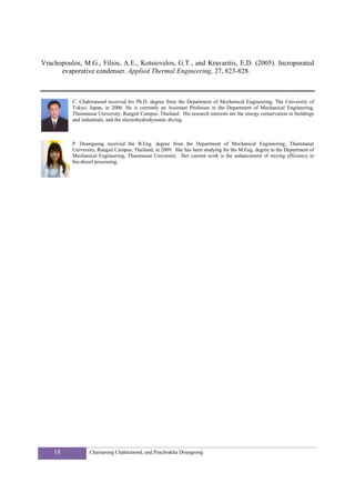 Vrachopoulos, M.G., Filios, A.E., Kotsiovelos, G.T., and Kravaritis, E.D. (2005). Incroporated
      evaporative condenser. Applied Thermal Engineering, 27, 823-828.



          C. Chaktranond received his Ph.D. degree from the Department of Mechanical Engineering, The University of
          Tokyo, Japan, in 2006. He is currently an Assistant Professor in the Department of Mechanical Engineering,
          Thammasat University, Rangsit Campus, Thailand. His research interests are the energy conservation in buildings
          and industrials, and the electrohydrodynamic drying.



          P. Doungsong received the B.Eng. degree from the Department of Mechanical Engineering, Thammasat
          University, Rangsit Campus, Thailand, in 2009. She has been studying for the M.Eng. degree in the Department of
          Mechanical Engineering, Thammasat University. Her current work is the enhancement of mixing efficiency in
          bio-diesel processing.




    18           Chainarong Chaktranond, and Peachrakha Doungsong
 