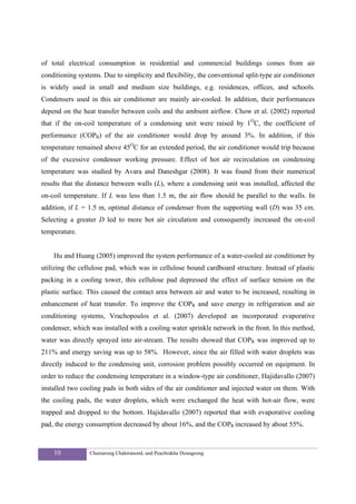 of total electrical consumption in residential and commercial buildings comes from air
conditioning systems. Due to simplicity and flexibility, the conventional split-type air conditioner
is widely used in small and medium size buildings, e.g. residences, offices, and schools.
Condensers used in this air conditioner are mainly air-cooled. In addition, their performances
depend on the heat transfer between coils and the ambient airflow. Chow et al. (2002) reported
that if the on-coil temperature of a condensing unit were raised by 1OC, the coefficient of
performance (COPR) of the air conditioner would drop by around 3%. In addition, if this
temperature remained above 45OC for an extended period, the air conditioner would trip because
of the excessive condenser working pressure. Effect of hot air recirculation on condensing
temperature was studied by Avara and Daneshgar (2008). It was found from their numerical
results that the distance between walls (L), where a condensing unit was installed, affected the
on-coil temperature. If L was less than 1.5 m, the air flow should be parallel to the walls. In
addition, if L = 1.5 m, optimal distance of condenser from the supporting wall (D) was 35 cm.
Selecting a greater D led to more hot air circulation and consequently increased the on-coil
temperature.


    Hu and Huang (2005) improved the system performance of a water-cooled air conditioner by
utilizing the cellulose pad, which was in cellulose bound cardboard structure. Instead of plastic
packing in a cooling tower, this cellulose pad depressed the effect of surface tension on the
plastic surface. This caused the contact area between air and water to be increased, resulting in
enhancement of heat transfer. To improve the COPR and save energy in refrigeration and air
conditioning systems, Vrachopoulos et al. (2007) developed an incorporated evaporative
condenser, which was installed with a cooling water sprinkle network in the front. In this method,
water was directly sprayed into air-stream. The results showed that COPR was improved up to
211% and energy saving was up to 58%. However, since the air filled with water droplets was
directly induced to the condensing unit, corrosion problem possibly occurred on equipment. In
order to reduce the condensing temperature in a window-type air conditioner, Hajidavallo (2007)
installed two cooling pads in both sides of the air conditioner and injected water on them. With
the cooling pads, the water droplets, which were exchanged the heat with hot-air flow, were
trapped and dropped to the bottom. Hajidavallo (2007) reported that with evaporative cooling
pad, the energy consumption decreased by about 16%, and the COPR increased by about 55%.



    10           Chainarong Chaktranond, and Peachrakha Doungsong
 