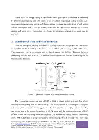 In this study, the energy saving in a residential-sized split-type air conditioner is performed
by retrofitting condensing unit with various types of indirect evaporative cooling systems. Air-
stream entering condensing unit is cooled down at two positions, i.e. in the front of and within
cellulose corrugated pad. Moreover, injecting water into the air is divided into two types: water
curtain and water spray. Comparison on system performances obtained from each case is
reported.


2. Experimental study and instrumentation 
     From the name plate given by manufacturer, cooling capacity of the split-type air conditioner
is 30,165.49 Btu/hr (8.84 kW), and condenser fan is 174 W (full load amp = 1.79 / 220 volts).
The condensing coil is rectangular and is placed outside the building. Distance between
condensing unit and wall is 0.3 m. The ambient air flows in and out from the condensing unit in
the horizontal direction.




                           Figure 1: Schematic diagram of evaporative cooling system.


     The evaporative cooling pad unit of 0.15 m thick is placed in the upstream flow of air
entering the condensing unit. As shown in Fig.1, the unit comprises of cellulose pad, water pipe
networks, which are located on the upper and in the front of cellulose pad (at position A, and B),
and a water pan at the bottom. In addition, a 100–W pump with the maximum flow rate of 0.07
m3/min is used for circulating water in the system. Gap between the cooling pad and condensing
unit is 0.05 m. In the cases using water curtain, water pipe at position B is bored with 1-mm holes
*Corresponding author (C. Chaktranond). Tel: 02-564-3001-9 ext. 3144, Fax: 02-564-3001-9 ext. 3151,
E-mail: cchainar@engr.tu.ac.th       2010. International Transaction Journal of Engineering, Management, &
Applied Sciences & Technologies. Volume 1 No.1. eISSN: 1906-9642
                                                                                                             11
Online Available at http://tuengr.com/V01-01/01-01-009-018{Itjemast}_Chainarong.pdf
 